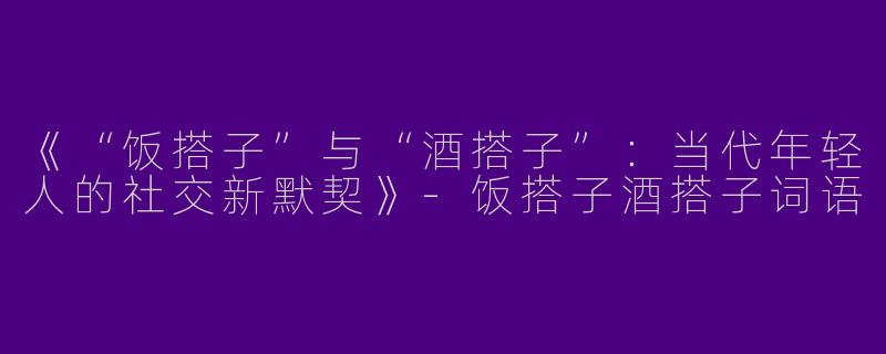 《“饭搭子”与“酒搭子”：当代年轻人的社交新默契》-饭搭子酒搭子词语