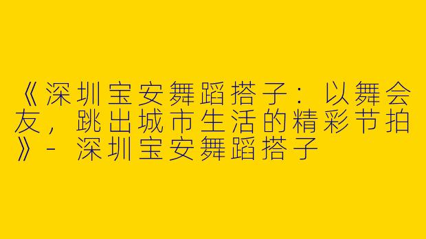 《深圳宝安舞蹈搭子：以舞会友，跳出城市生活的精彩节拍》-深圳宝安舞蹈搭子