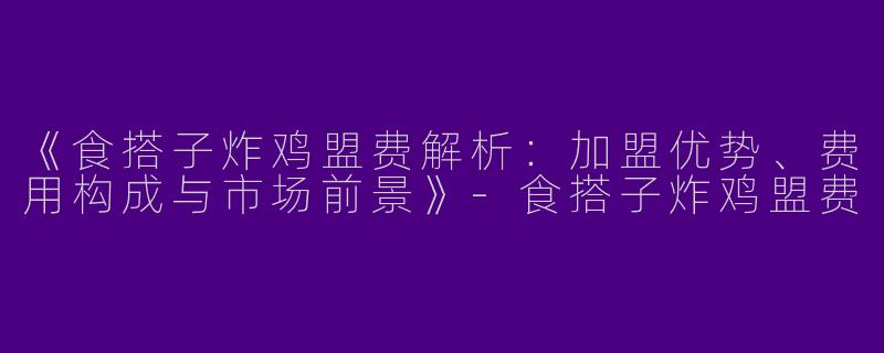 《食搭子炸鸡盟费解析：加盟优势、费用构成与市场前景》-食搭子炸鸡盟费