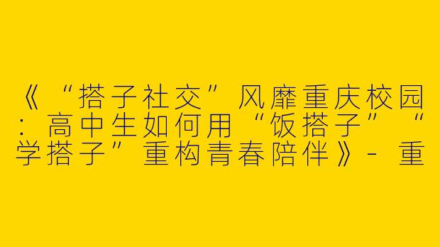 《“搭子社交”风靡重庆校园：高中生如何用“饭搭子”“学搭子”重构青春陪伴》-重庆高中生搭子