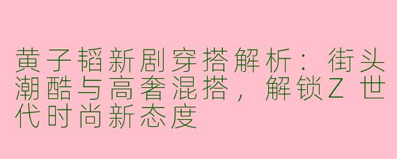 黄子韬新剧穿搭解析：街头潮酷与高奢混搭，解锁Z世代时尚新态度