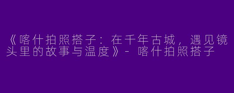 《喀什拍照搭子：在千年古城，遇见镜头里的故事与温度》-喀什拍照搭子