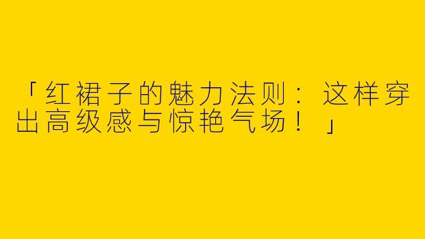 「红裙子的魅力法则：这样穿出高级感与惊艳气场！」