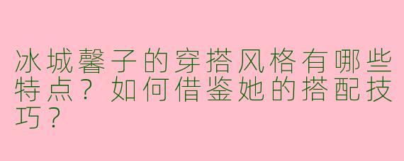 冰城馨子的穿搭风格有哪些特点？如何借鉴她的搭配技巧？