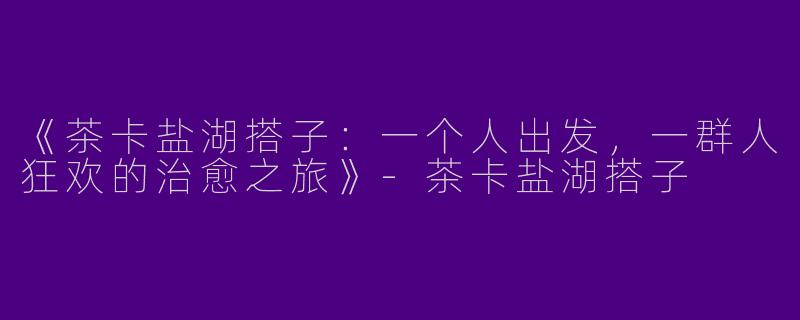 《茶卡盐湖搭子：一个人出发，一群人狂欢的治愈之旅》