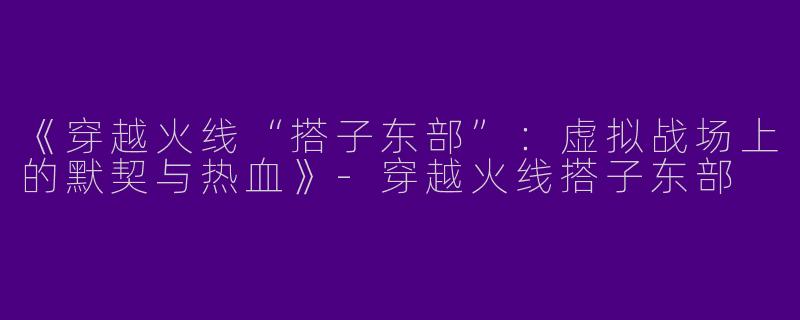 《穿越火线“搭子东部”：虚拟战场上的默契与热血》-穿越火线搭子东部