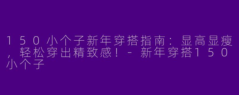 150小个子新年穿搭指南：显高显瘦，轻松穿出精致感！-新年穿搭150小个子