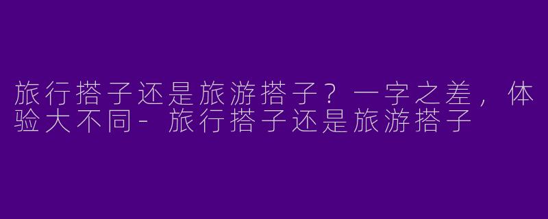 旅行搭子还是旅游搭子？一字之差，体验大不同-旅行搭子还是旅游搭子