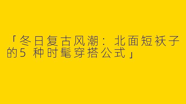 「冬日复古风潮：北面短袄子的5种时髦穿搭公式」