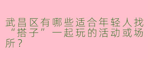 武昌区有哪些适合年轻人找“搭子”一起玩的活动或场所？