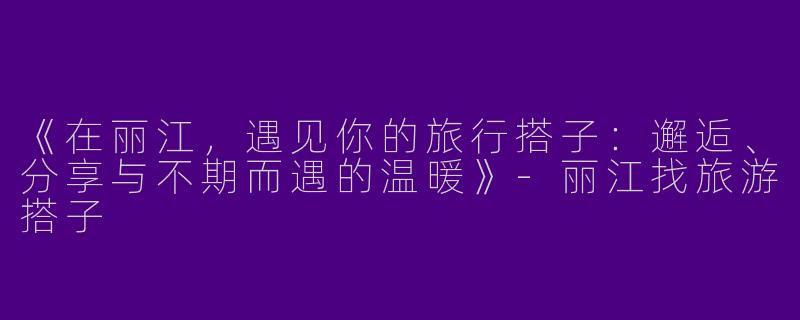 《在丽江，遇见你的旅行搭子：邂逅、分享与不期而遇的温暖》-丽江找旅游搭子