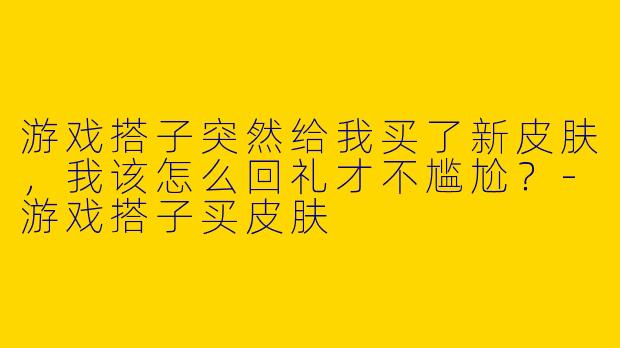 游戏搭子突然给我买了新皮肤，我该怎么回礼才不尴尬？-游戏搭子买皮肤