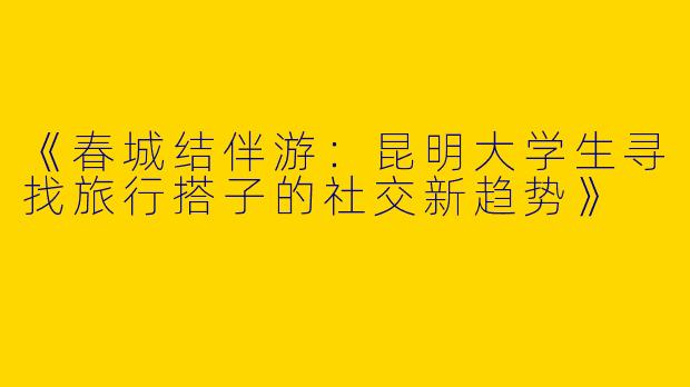 《春城结伴游：昆明大学生寻找旅行搭子的社交新趋势》