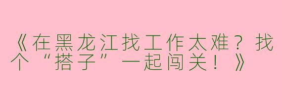 《在黑龙江找工作太难？找个“搭子”一起闯关！》