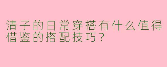 清子的日常穿搭有什么值得借鉴的搭配技巧？