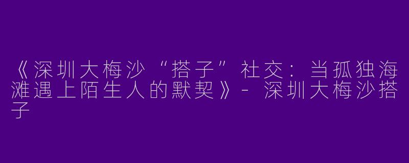 《深圳大梅沙“搭子”社交：当孤独海滩遇上陌生人的默契》