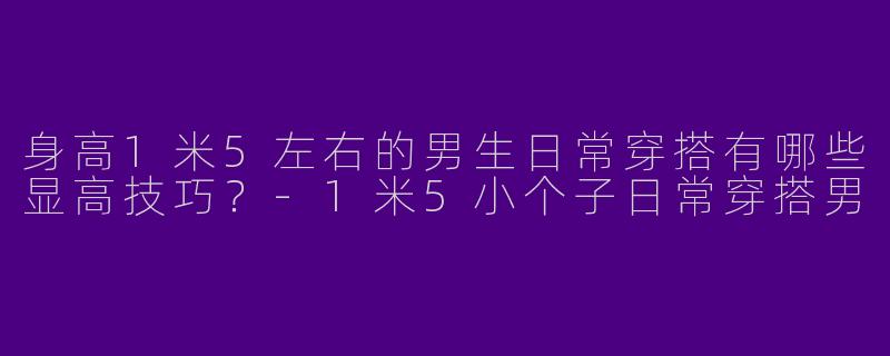 身高1米5左右的男生日常穿搭有哪些显高技巧？-1米5小个子日常穿搭男