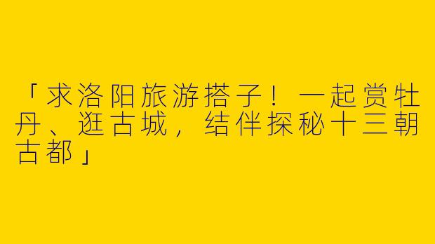 「求洛阳旅游搭子！一起赏牡丹、逛古城，结伴探秘十三朝古都」