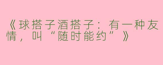 《球搭子酒搭子：有一种友情，叫“随时能约”》