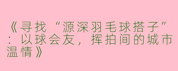 《寻找“源深羽毛球搭子”：以球会友，挥拍间的城市温情》