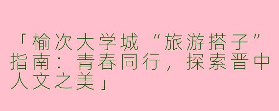「榆次大学城“旅游搭子”指南：青春同行，探索晋中人文之美」