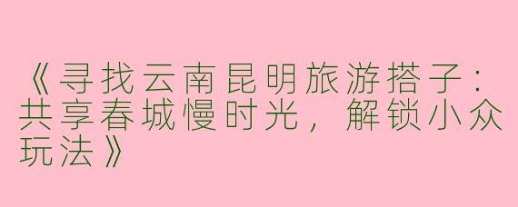 《寻找云南昆明旅游搭子：共享春城慢时光，解锁小众玩法》