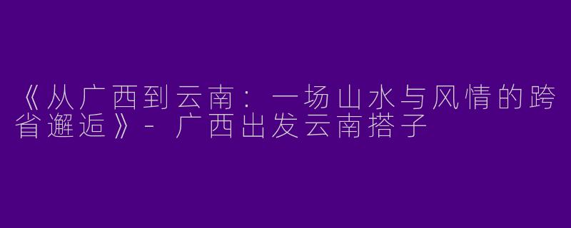 《从广西到云南：一场山水与风情的跨省邂逅》-广西出发云南搭子