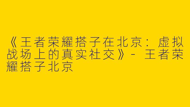 《王者荣耀搭子在北京：虚拟战场上的真实社交》-王者荣耀搭子北京