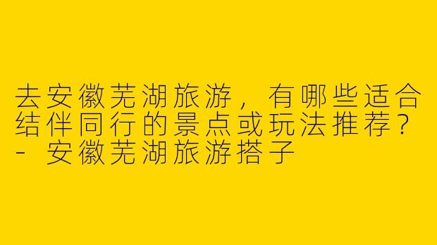 去安徽芜湖旅游，有哪些适合结伴同行的景点或玩法推荐？-安徽芜湖旅游搭子