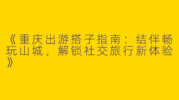 《重庆出游搭子指南：结伴畅玩山城，解锁社交旅行新体验》