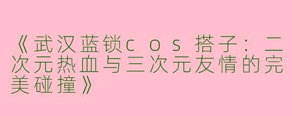 《武汉蓝锁cos搭子：二次元热血与三次元友情的完美碰撞》