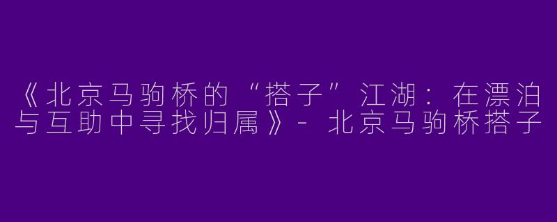 《北京马驹桥的“搭子”江湖：在漂泊与互助中寻找归属》-北京马驹桥搭子