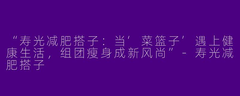 “寿光减肥搭子：当‘菜篮子’遇上健康生活，组团瘦身成新风尚”-寿光减肥搭子