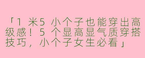 「1米5小个子也能穿出高级感！5个显高显气质穿搭技巧，小个子女生必看」