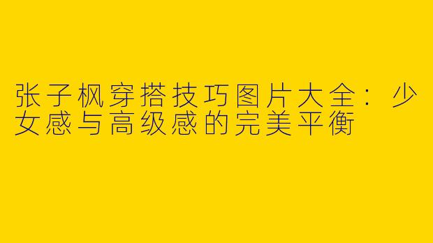 张子枫穿搭技巧图片大全：少女感与高级感的完美平衡