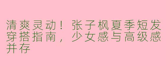清爽灵动！张子枫夏季短发穿搭指南，少女感与高级感并存