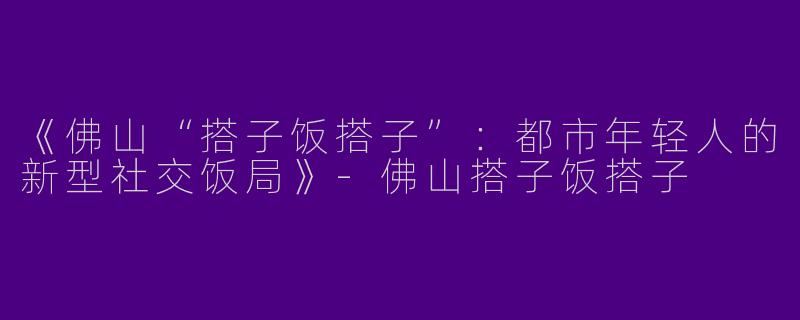 《佛山“搭子饭搭子”：都市年轻人的新型社交饭局》-佛山搭子饭搭子
