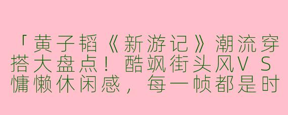「黄子韬《新游记》潮流穿搭大盘点！酷飒街头风VS慵懒休闲感，每一帧都是时尚教科书」