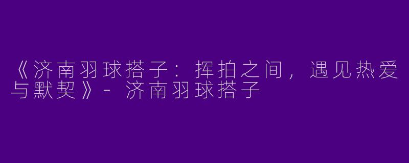 《济南羽球搭子：挥拍之间，遇见热爱与默契》-济南羽球搭子