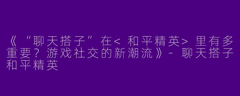 《“聊天搭子”在<和平精英>里有多重要？游戏社交的新潮流》