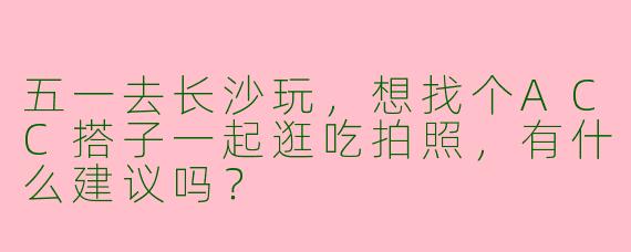 五一去长沙玩，想找个ACC搭子一起逛吃拍照，有什么建议吗？