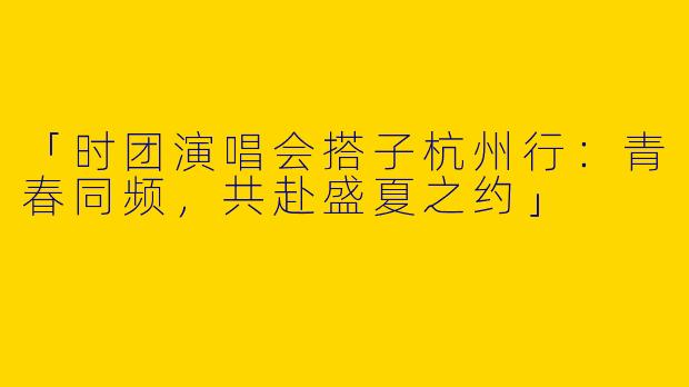 「时团演唱会搭子杭州行：青春同频，共赴盛夏之约」