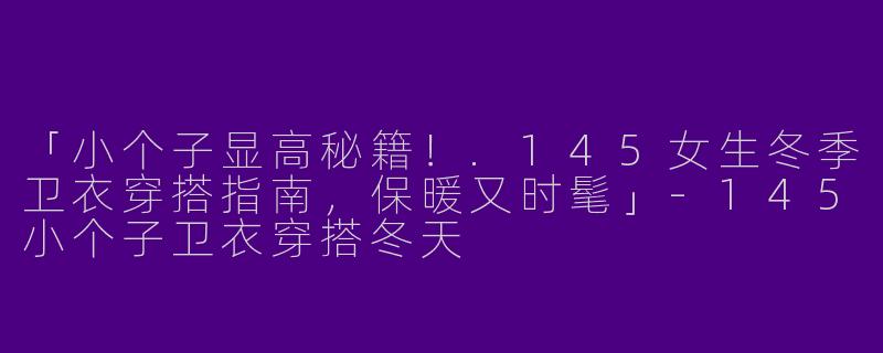 「小个子显高秘籍！.145女生冬季卫衣穿搭指南，保暖又时髦」-145小个子卫衣穿搭冬天
