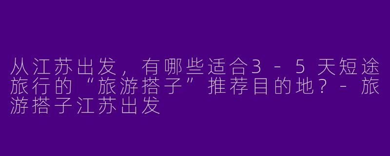 从江苏出发,有哪些适合3-5天短途旅行的“旅游搭子”推荐目的地?