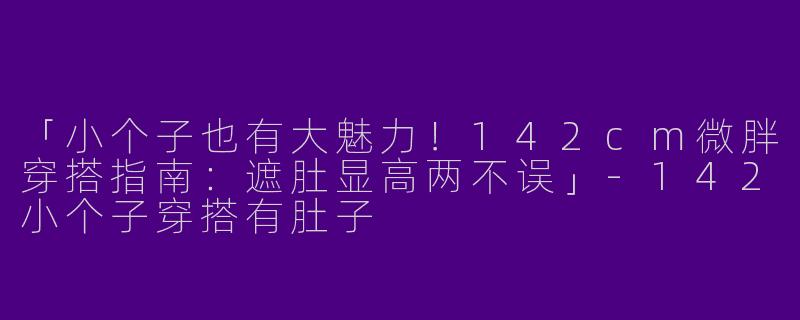 「小个子也有大魅力！142cm微胖穿搭指南：遮肚显高两不误」-142小个子穿搭有肚子