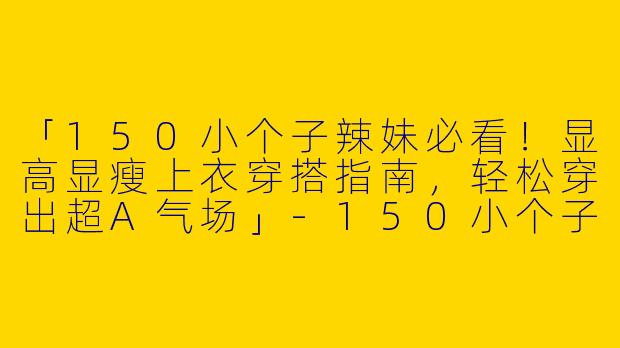 「150小个子辣妹必看！显高显瘦上衣穿搭指南，轻松穿出超A气场」-150小个子辣妹上衣穿搭