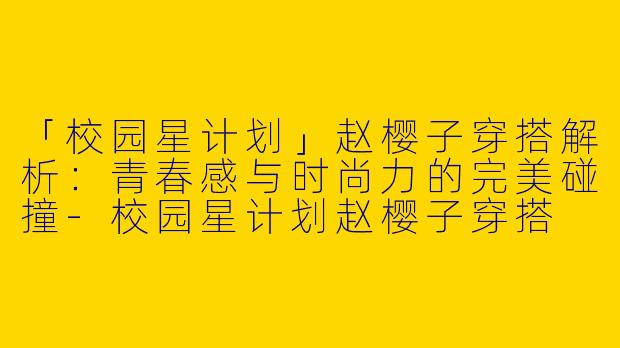 「校园星计划」赵樱子穿搭解析：青春感与时尚力的完美碰撞-校园星计划赵樱子穿搭