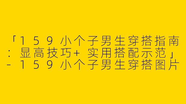 「159小个子男生穿搭指南：显高技巧+实用搭配示范」-159小个子男生穿搭图片