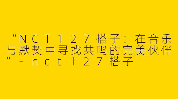 “NCT127搭子：在音乐与默契中寻找共鸣的完美伙伴”-nct127搭子