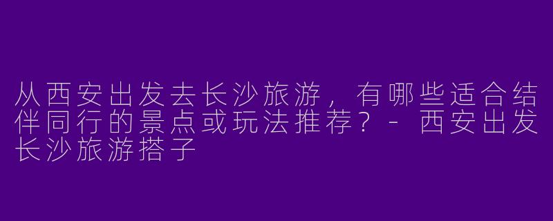 从西安出发去长沙旅游，有哪些适合结伴同行的景点或玩法推荐？
